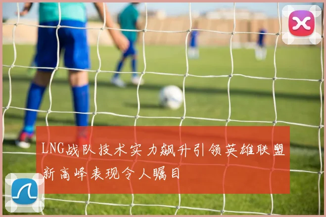 LNG战队技术实力飙升引领英雄联盟新高峰表现令人瞩目