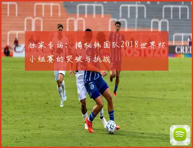 独家专访：揭秘韩国队2018世界杯小组赛的突破与挑战