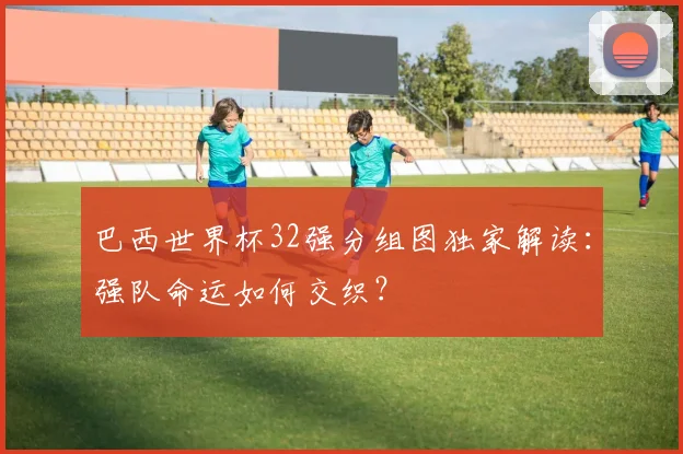 巴西世界杯32强分组图独家解读：强队命运如何交织？