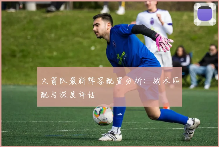 火箭队最新阵容配置分析：战术匹配与深度评估