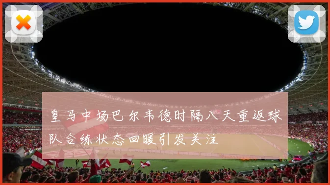 皇马中场巴尔韦德时隔八天重返球队合练状态回暖引发关注