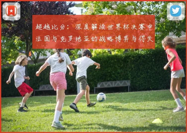 超越比分：深度解读世界杯决赛中法国与克罗地亚的战略博弈与得失