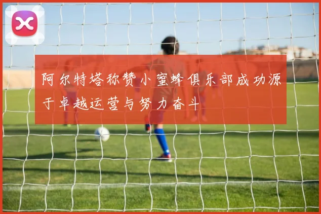 阿尔特塔称赞小蜜蜂俱乐部成功源于卓越运营与努力奋斗