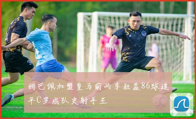 姆巴佩加盟皇马前两季狂轰86球追平C罗成队史射手王