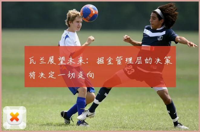 瓦兰展望未来：掘金管理层的决策将决定一切走向