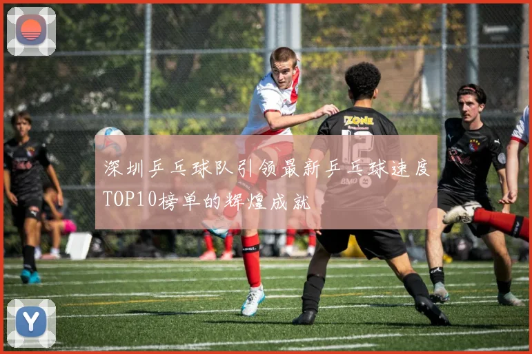 深圳乒乓球队引领最新乒乓球速度TOP10榜单的辉煌成就